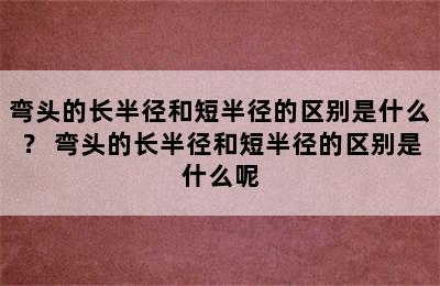 弯头的长半径和短半径的区别是什么？ 弯头的长半径和短半径的区别是什么呢